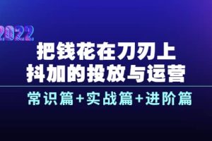 把钱花在刀刃上，抖加的投放与运营：常识篇 实战篇 进阶篇（28节课）